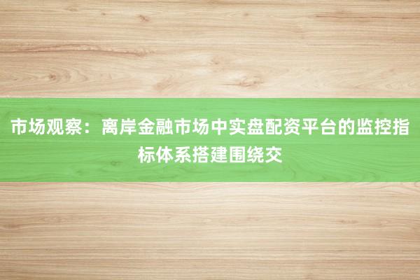 市场观察：离岸金融市场中实盘配资平台的监控指标体系搭建围绕交