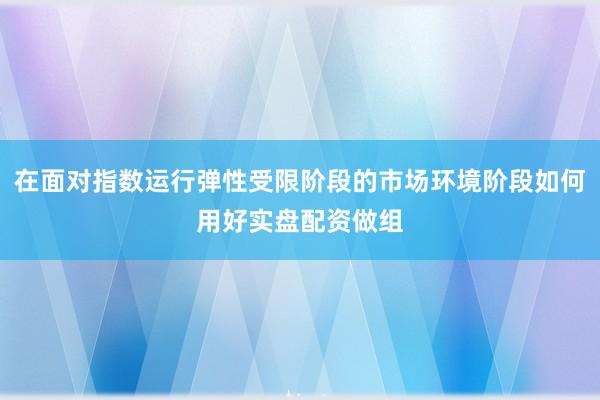 在面对指数运行弹性受限阶段的市场环境阶段如何用好实盘配资做组