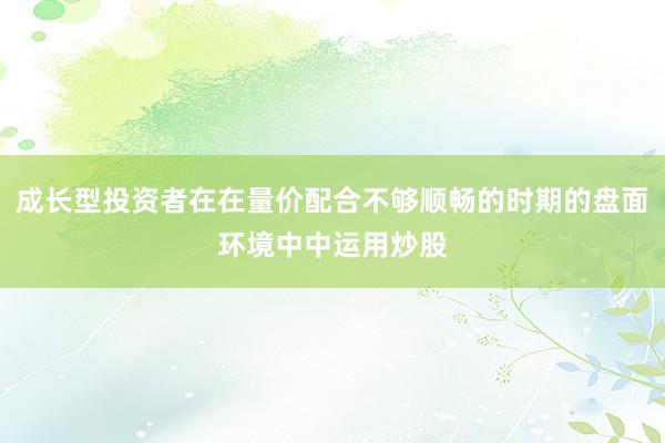 成长型投资者在在量价配合不够顺畅的时期的盘面环境中中运用炒股