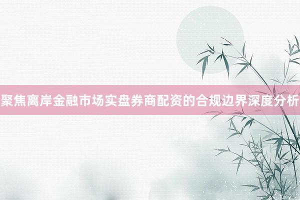 聚焦离岸金融市场实盘券商配资的合规边界深度分析