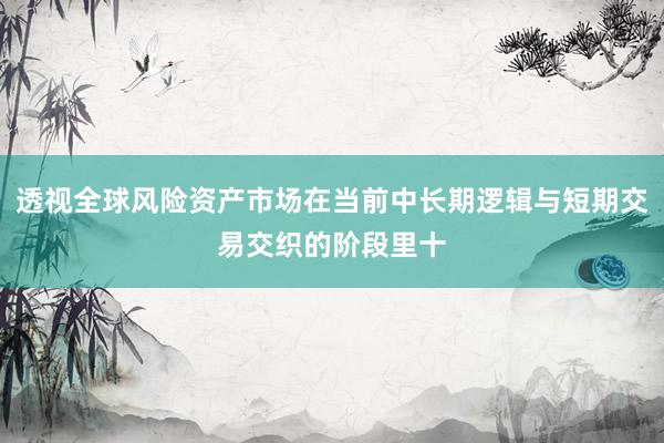 透视全球风险资产市场在当前中长期逻辑与短期交易交织的阶段里十