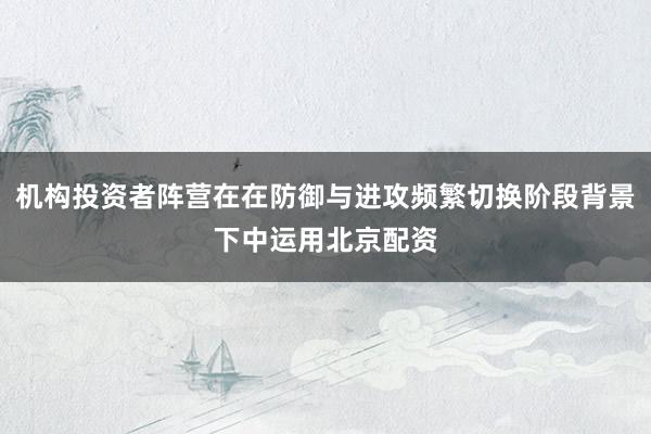 机构投资者阵营在在防御与进攻频繁切换阶段背景下中运用北京配资