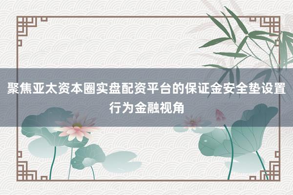 聚焦亚太资本圈实盘配资平台的保证金安全垫设置行为金融视角