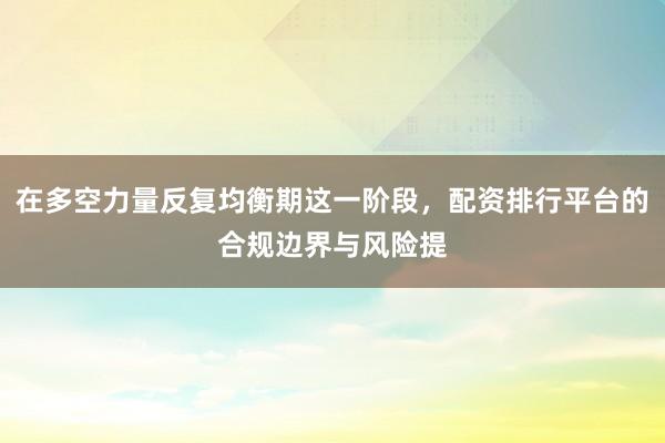 在多空力量反复均衡期这一阶段，配资排行平台的合规边界与风险提