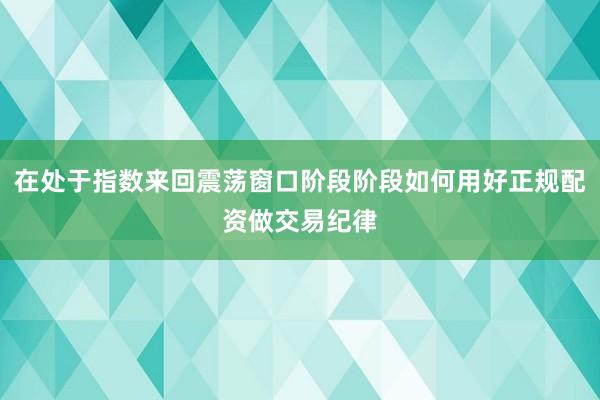在处于指数来回震荡窗口阶段阶段如何用好正规配资做交易纪律