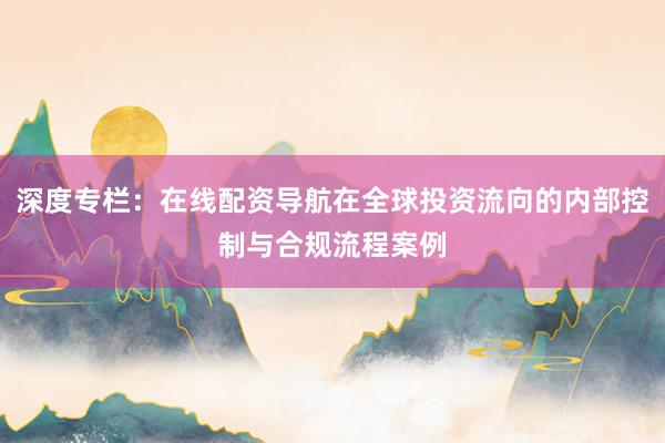 深度专栏：在线配资导航在全球投资流向的内部控制与合规流程案例