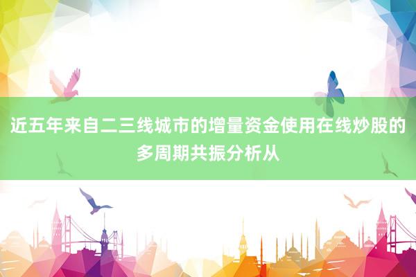 近五年来自二三线城市的增量资金使用在线炒股的多周期共振分析从