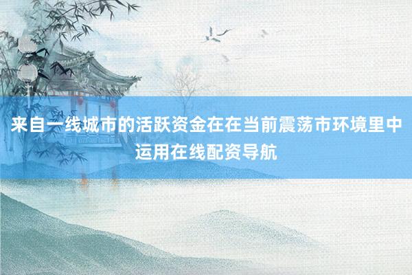 来自一线城市的活跃资金在在当前震荡市环境里中运用在线配资导航