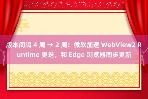 版本间隔 4 周 → 2 周：微软加速 WebView2 Runtime 更迭，和 Edge 浏览器同步更新