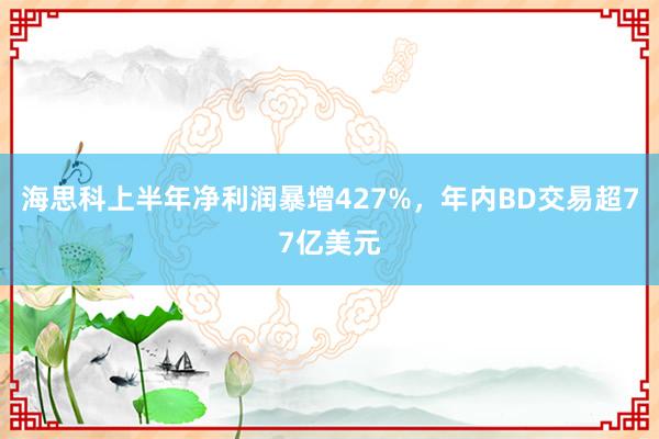 海思科上半年净利润暴增427%，年内BD交易超77亿美元