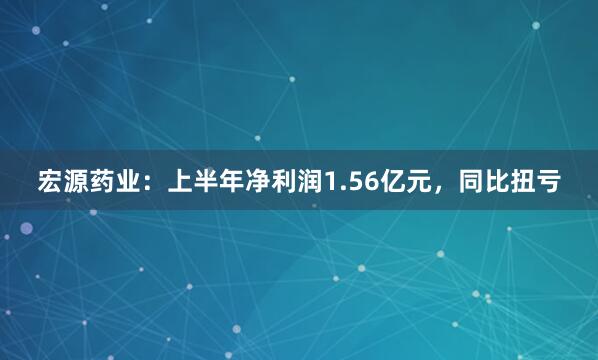 宏源药业：上半年净利润1.56亿元，同比扭亏