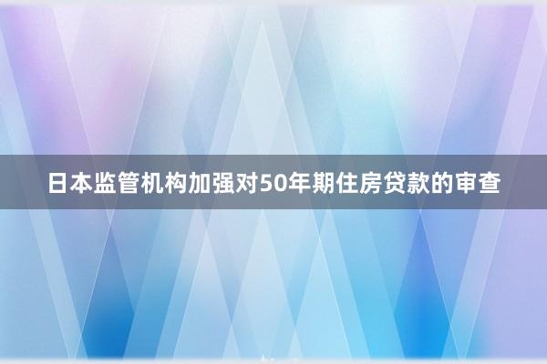 日本监管机构加强对50年期住房贷款的审查