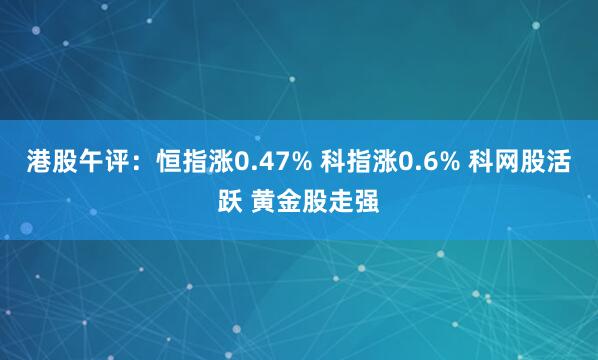港股午评：恒指涨0.47% 科指涨0.6% 科网股活跃 黄金股走强