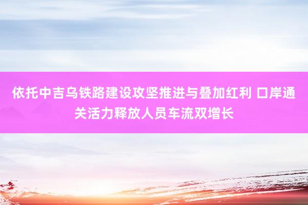 依托中吉乌铁路建设攻坚推进与叠加红利 口岸通关活力释放人员车流双增长