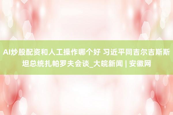 AI炒股配资和人工操作哪个好 习近平同吉尔吉斯斯坦总统扎帕罗夫会谈_大皖新闻 | 安徽网