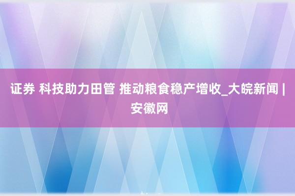 证券 科技助力田管 推动粮食稳产增收_大皖新闻 | 安徽网