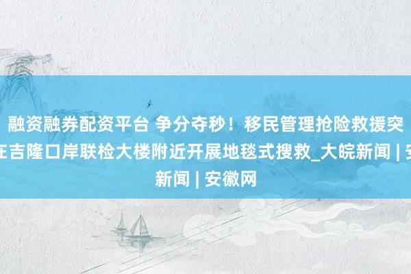 融资融券配资平台 争分夺秒！移民管理抢险救援突击队在吉隆口岸联检大楼附近开展地毯式搜救_大皖新闻 | 安徽网