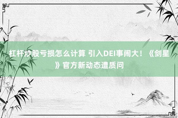 杠杆炒股亏损怎么计算 引入DEI事闹大！《剑星》官方新动态遭质问
