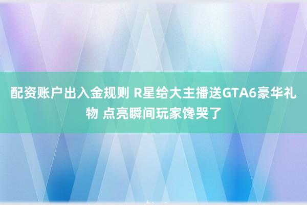 配资账户出入金规则 R星给大主播送GTA6豪华礼物 点亮瞬间玩家馋哭了