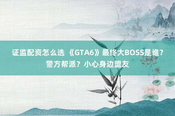 证监配资怎么选 《GTA6》最终大BOSS是谁？警方帮派？小心身边盟友