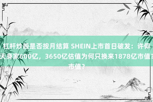 杠杆炒股是否按月结算 SHEIN上市首日破发:许仰天身家600亿,3650亿估值为何只换来1878亿市值?