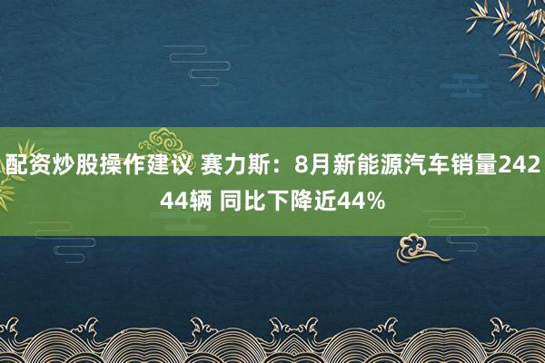 配资炒股操作建议 赛力斯：8月新能源汽车销量24244辆 同比下降近44%