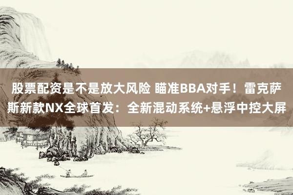 股票配资是不是放大风险 瞄准BBA对手！雷克萨斯新款NX全球首发：全新混动系统+悬浮中控大屏