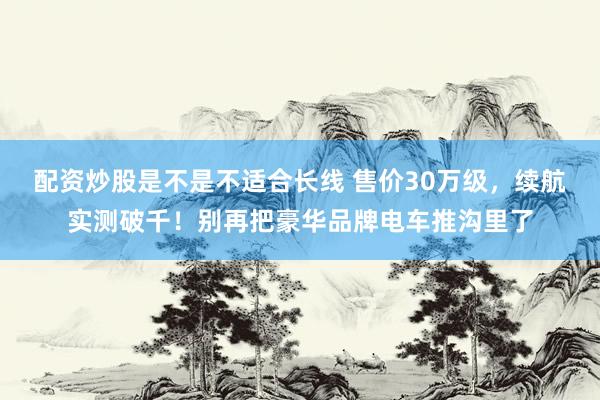 配资炒股是不是不适合长线 售价30万级，续航实测破千！别再把豪华品牌电车推沟里了