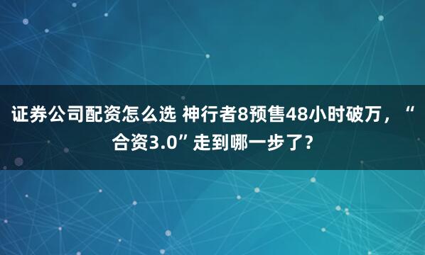 证券公司配资怎么选 神行者8预售48小时破万，“合资3.0”走到哪一步了？
