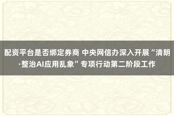 配资平台是否绑定券商 中央网信办深入开展“清朗·整治AI应用乱象”专项行动第二阶段工作