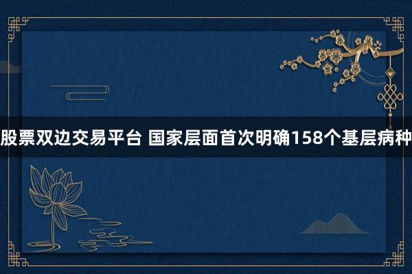 股票双边交易平台 国家层面首次明确158个基层病种
