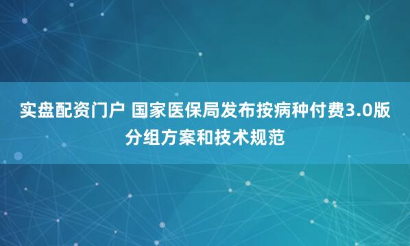 实盘配资门户 国家医保局发布按病种付费3.0版分组方案和技术规范