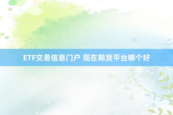 ETF交易信息门户 现在期货平台哪个好
