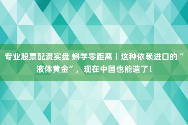 专业股票配资实盘 蝌学零距离丨这种依赖进口的“液体黄金”，现在中国也能造了！