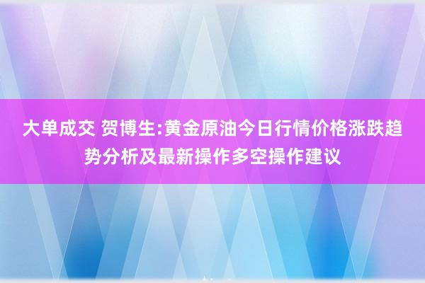大单成交 贺博生:黄金原油今日行情价格涨跌趋势分析及最新操作多空操作建议