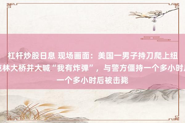 杠杆炒股日息 现场画面：美国一男子持刀爬上纽约布鲁克林大桥并大喊“我有炸弹”，与警方僵持一个多小时后被击毙