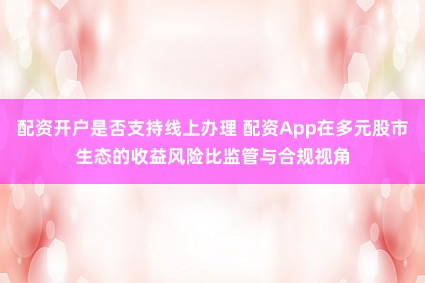 配资开户是否支持线上办理 配资App在多元股市生态的收益风险比监管与合规视角