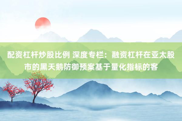 配资杠杆炒股比例 深度专栏：融资杠杆在亚太股市的黑天鹅防御预案基于量化指标的客
