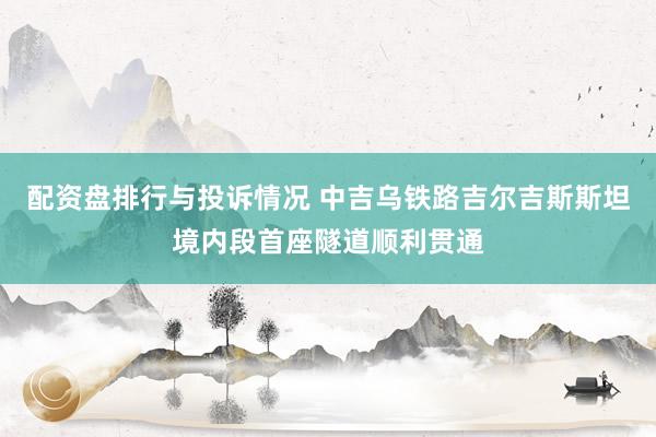 配资盘排行与投诉情况 中吉乌铁路吉尔吉斯斯坦境内段首座隧道顺利贯通
