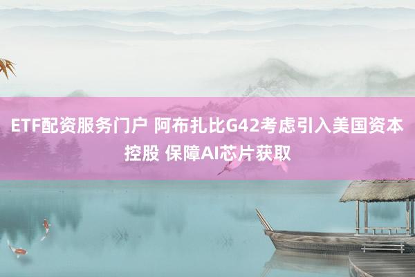 ETF配资服务门户 阿布扎比G42考虑引入美国资本控股 保障AI芯片获取