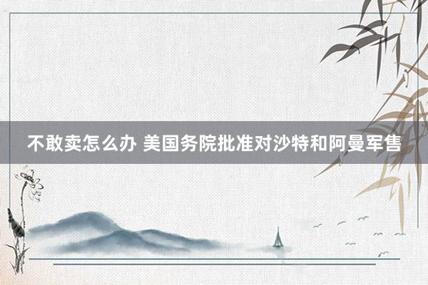不敢卖怎么办 美国务院批准对沙特和阿曼军售