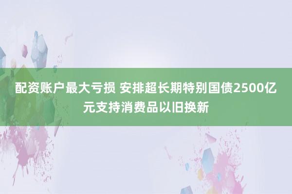 配资账户最大亏损 安排超长期特别国债2500亿元支持消费品以旧换新