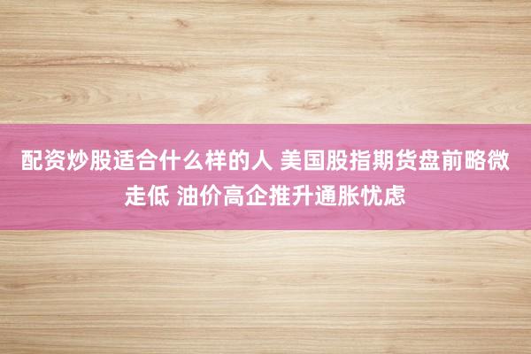 配资炒股适合什么样的人 美国股指期货盘前略微走低 油价高企推升通胀忧虑