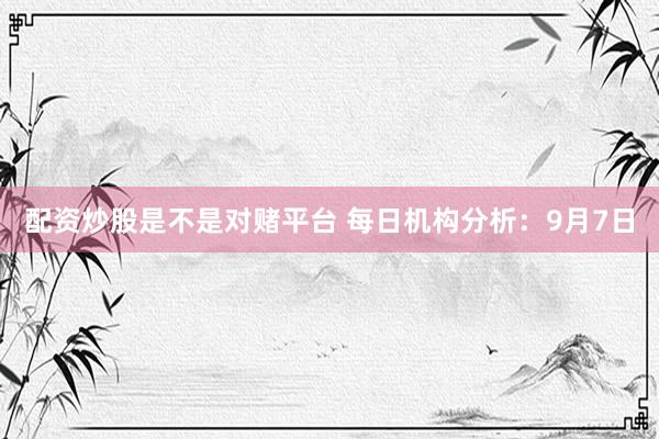 配资炒股是不是对赌平台 每日机构分析：9月7日