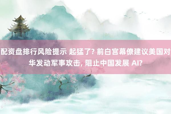 配资盘排行风险提示 起猛了? 前白宫幕僚建议美国对华发动军事攻击, 阻止中国发展 AI?