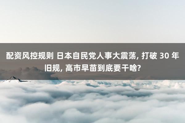 配资风控规则 日本自民党人事大震荡, 打破 30 年旧规, 高市早苗到底要干啥?