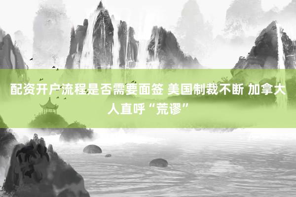 配资开户流程是否需要面签 美国制裁不断 加拿大人直呼“荒谬”