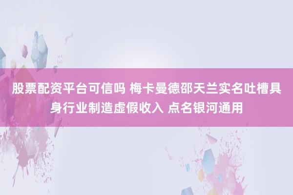 股票配资平台可信吗 梅卡曼德邵天兰实名吐槽具身行业制造虚假收入 点名银河通用