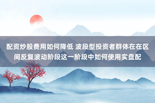 配资炒股费用如何降低 波段型投资者群体在在区间反复波动阶段这一阶段中如何使用实盘配
