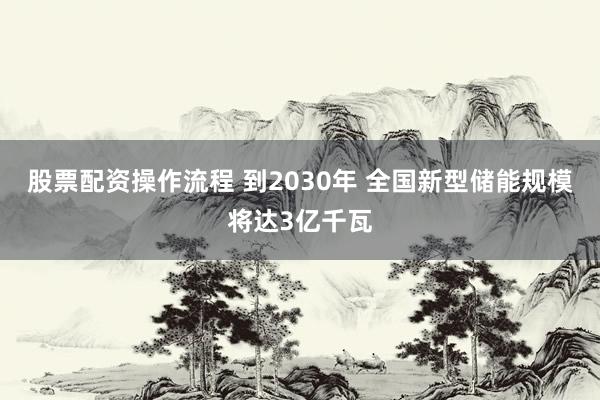 股票配资操作流程 到2030年 全国新型储能规模将达3亿千瓦